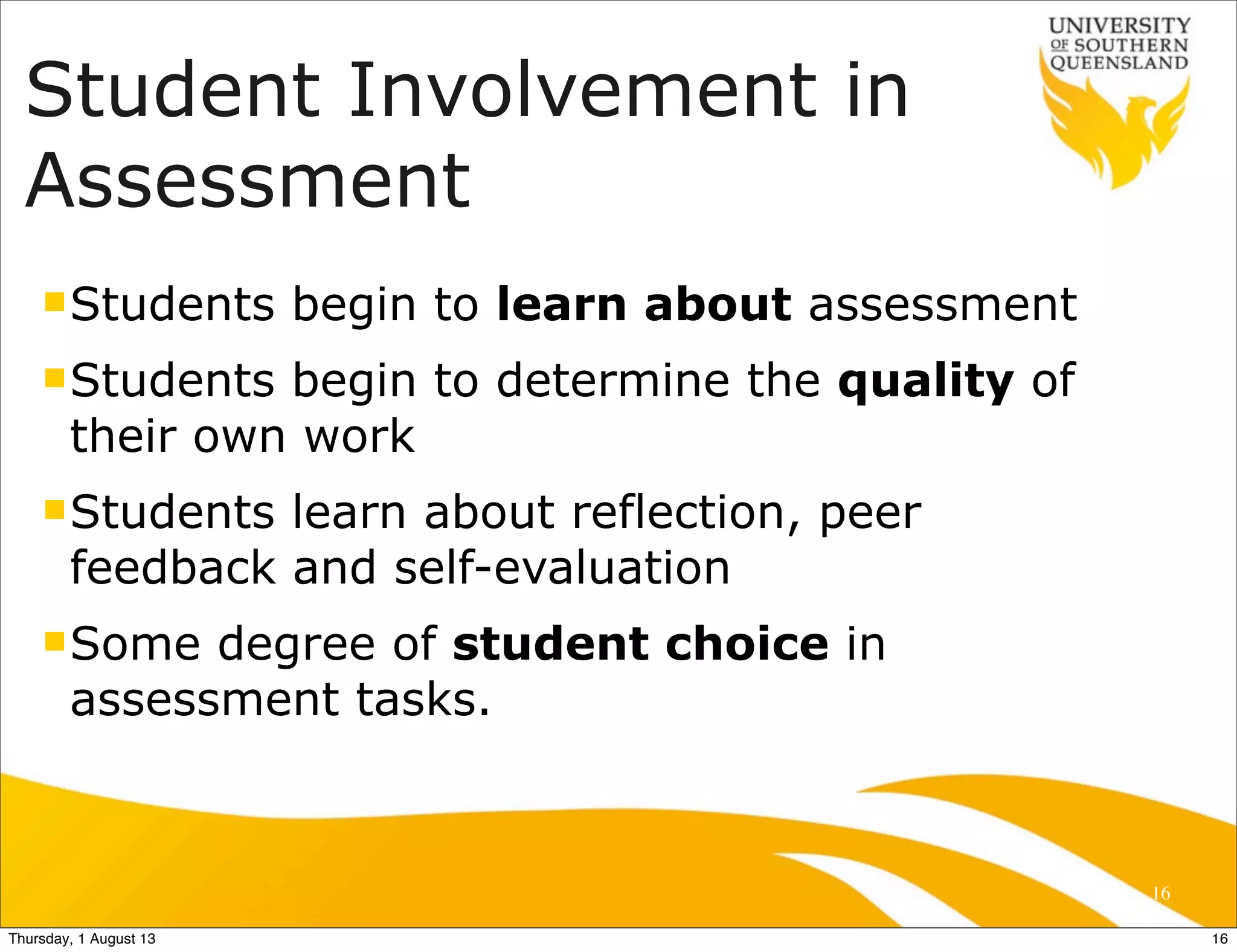 Student Involvement in
Assessment
nStudents begin to learn about assessment
nStudents begin to determine the quality of
their own work
nStudents learn about reflection, peer
feedback and self-evaluation
nSome degree of student choice in
assessment tasks.
16
16Thursday, 1 August 13
 