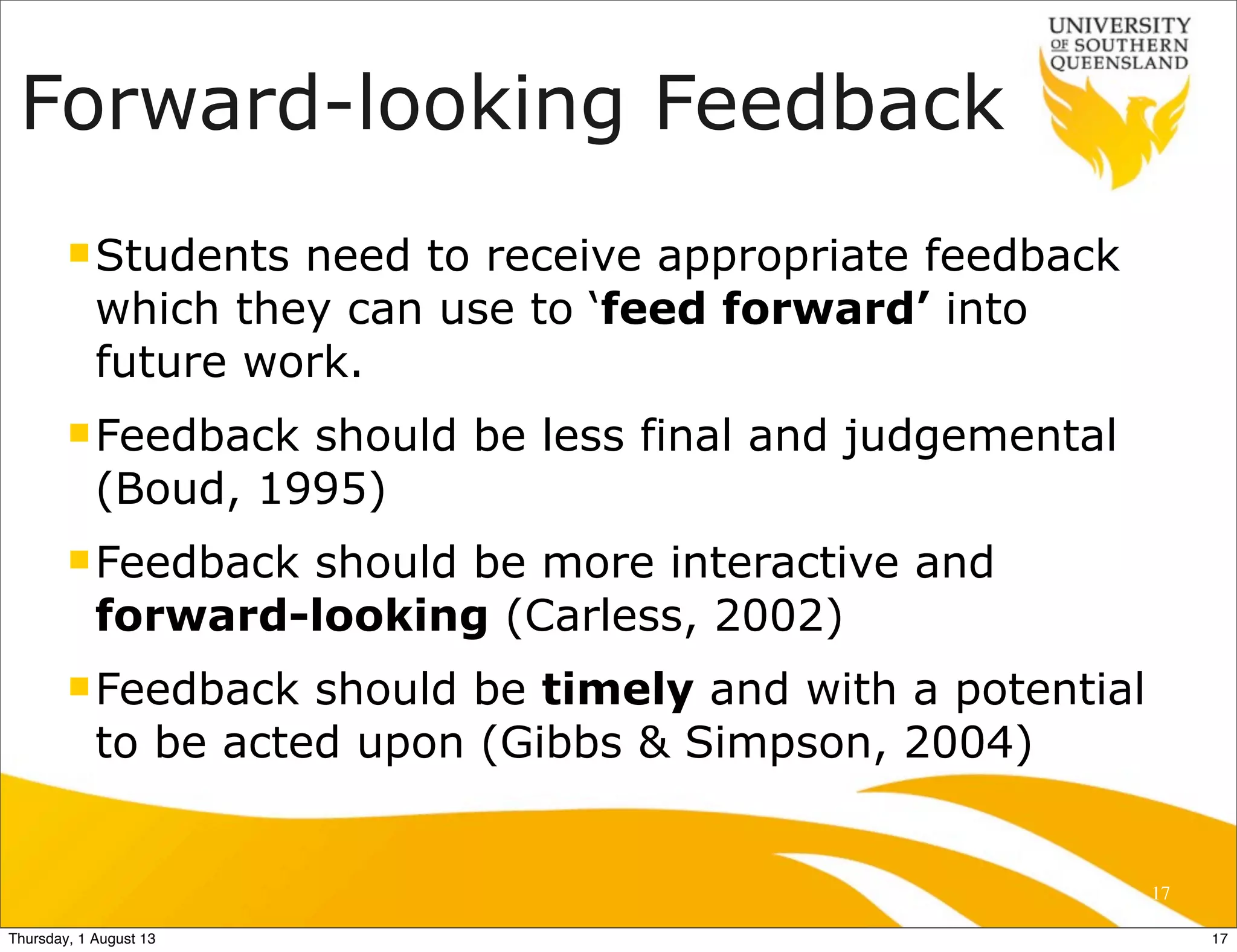 Forward-looking Feedback
nStudents need to receive appropriate feedback
which they can use to ‘feed forward’ into
future work.
nFeedback should be less final and judgemental
(Boud, 1995)
nFeedback should be more interactive and
forward-looking (Carless, 2002)
nFeedback should be timely and with a potential
to be acted upon (Gibbs & Simpson, 2004)
17
17Thursday, 1 August 13
 