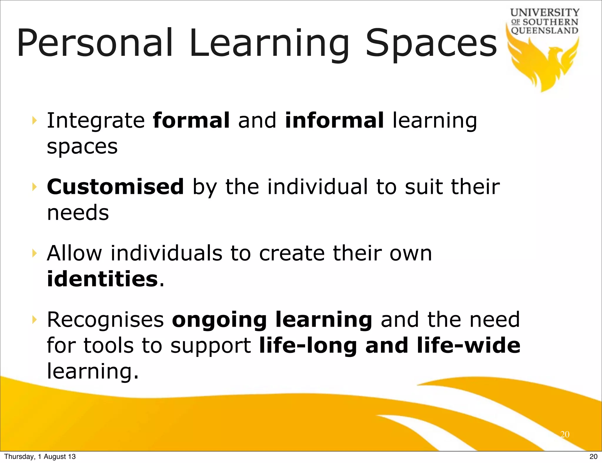 Personal Learning Spaces
‣ Integrate formal and informal learning
spaces
‣ Customised by the individual to suit their
needs
‣ Allow individuals to create their own
identities.
‣ Recognises ongoing learning and the need
for tools to support life-long and life-wide
learning.
20
20Thursday, 1 August 13
 