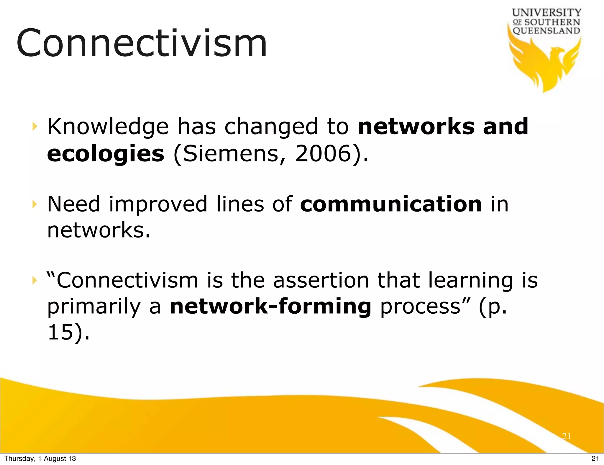 Connectivism
‣ Knowledge has changed to networks and
ecologies (Siemens, 2006).
‣ Need improved lines of communication in
networks.
‣ “Connectivism is the assertion that learning is
primarily a network-forming process” (p.
15).
21
21Thursday, 1 August 13
 