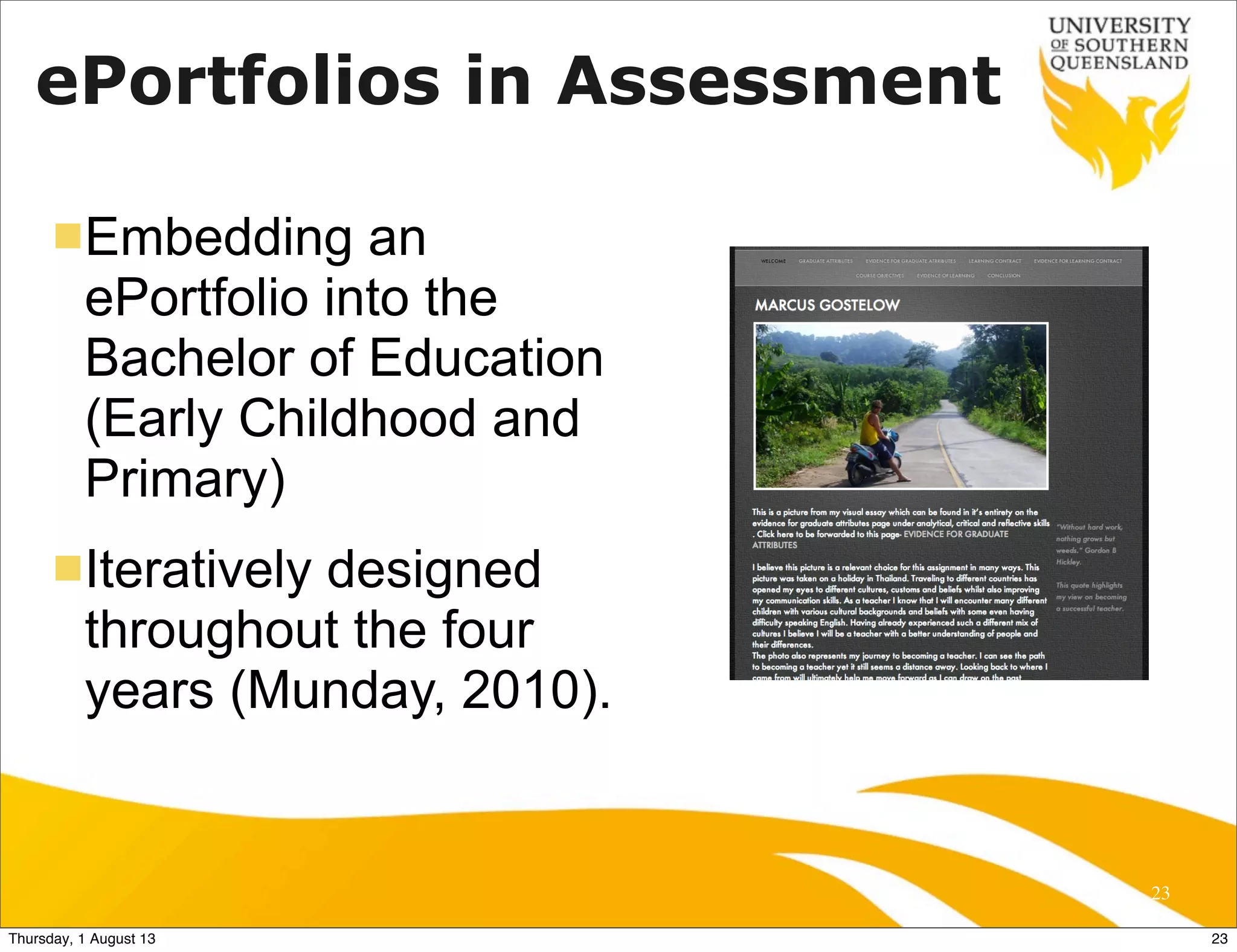 ePortfolios in Assessment
nEmbedding an
ePortfolio into the
Bachelor of Education
(Early Childhood and
Primary)
nIteratively designed
throughout the four
years (Munday, 2010).
23
!
23Thursday, 1 August 13
 