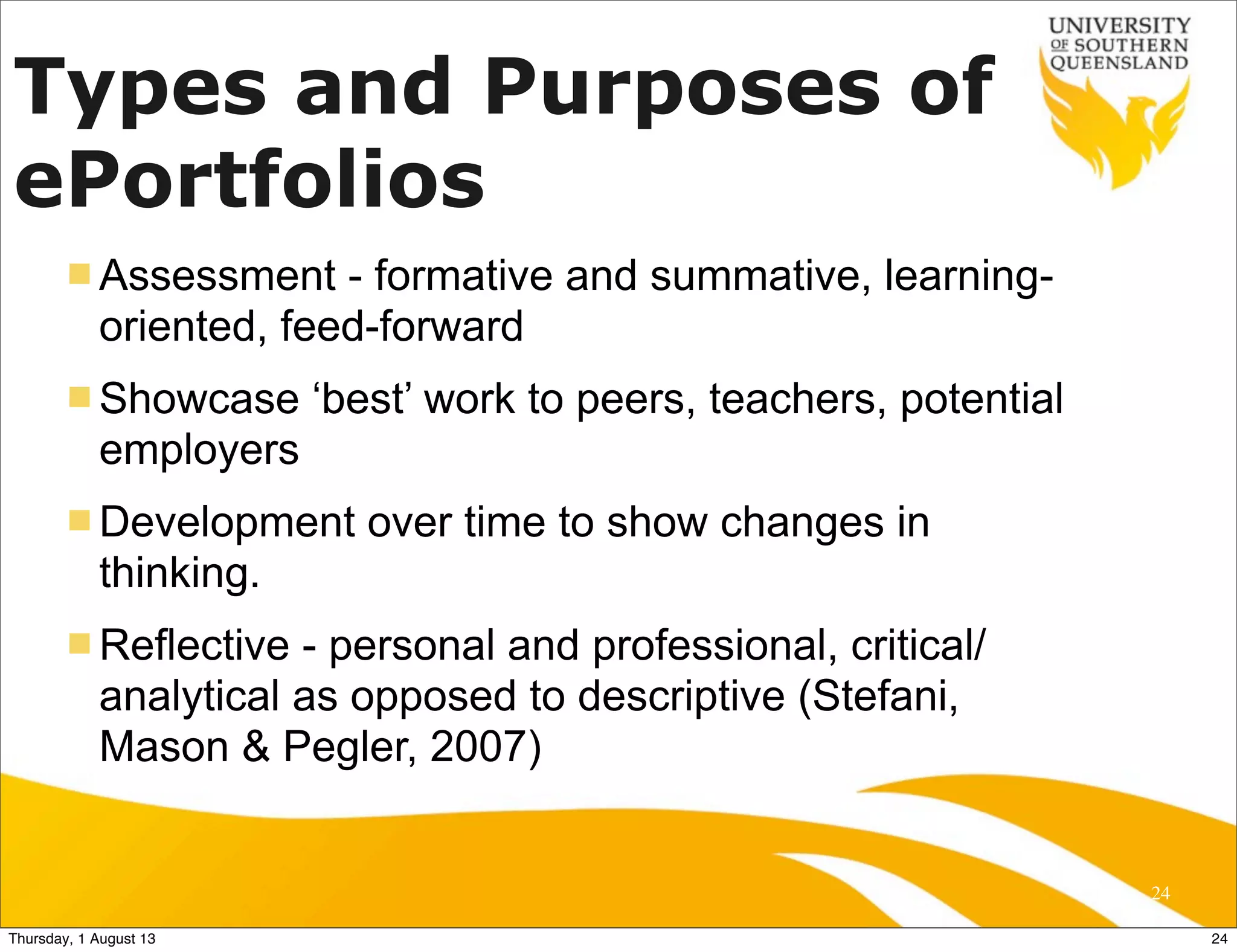 Types and Purposes of
ePortfolios
n Assessment - formative and summative, learning-
oriented, feed-forward
n Showcase ‘best’ work to peers, teachers, potential
employers
n Development over time to show changes in
thinking.
n Reflective - personal and professional, critical/
analytical as opposed to descriptive (Stefani,
Mason & Pegler, 2007)
24
24Thursday, 1 August 13
 