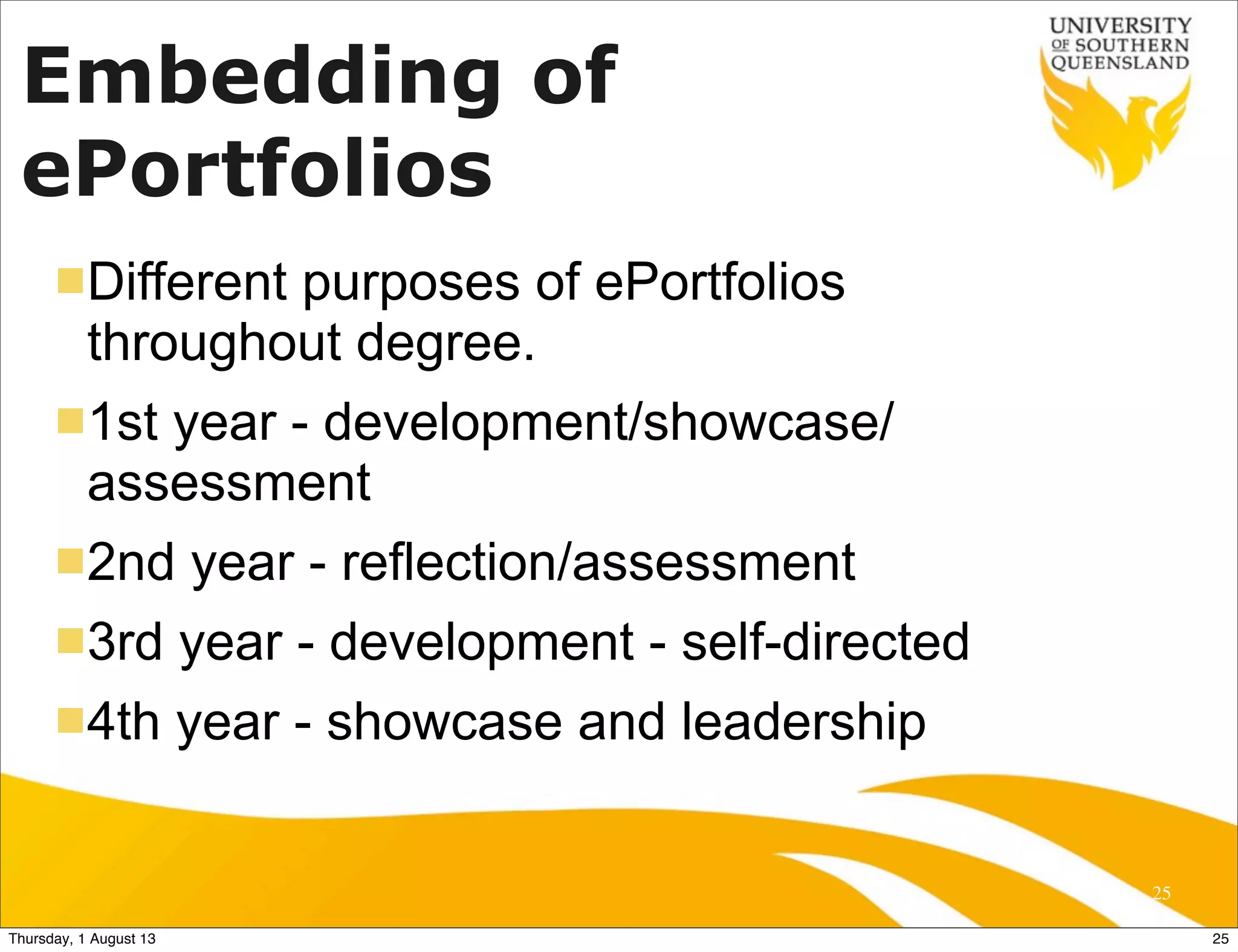 Embedding of
ePortfolios
nDifferent purposes of ePortfolios
throughout degree.
n1st year - development/showcase/
assessment
n2nd year - reflection/assessment
n3rd year - development - self-directed
n4th year - showcase and leadership
25
25Thursday, 1 August 13
 