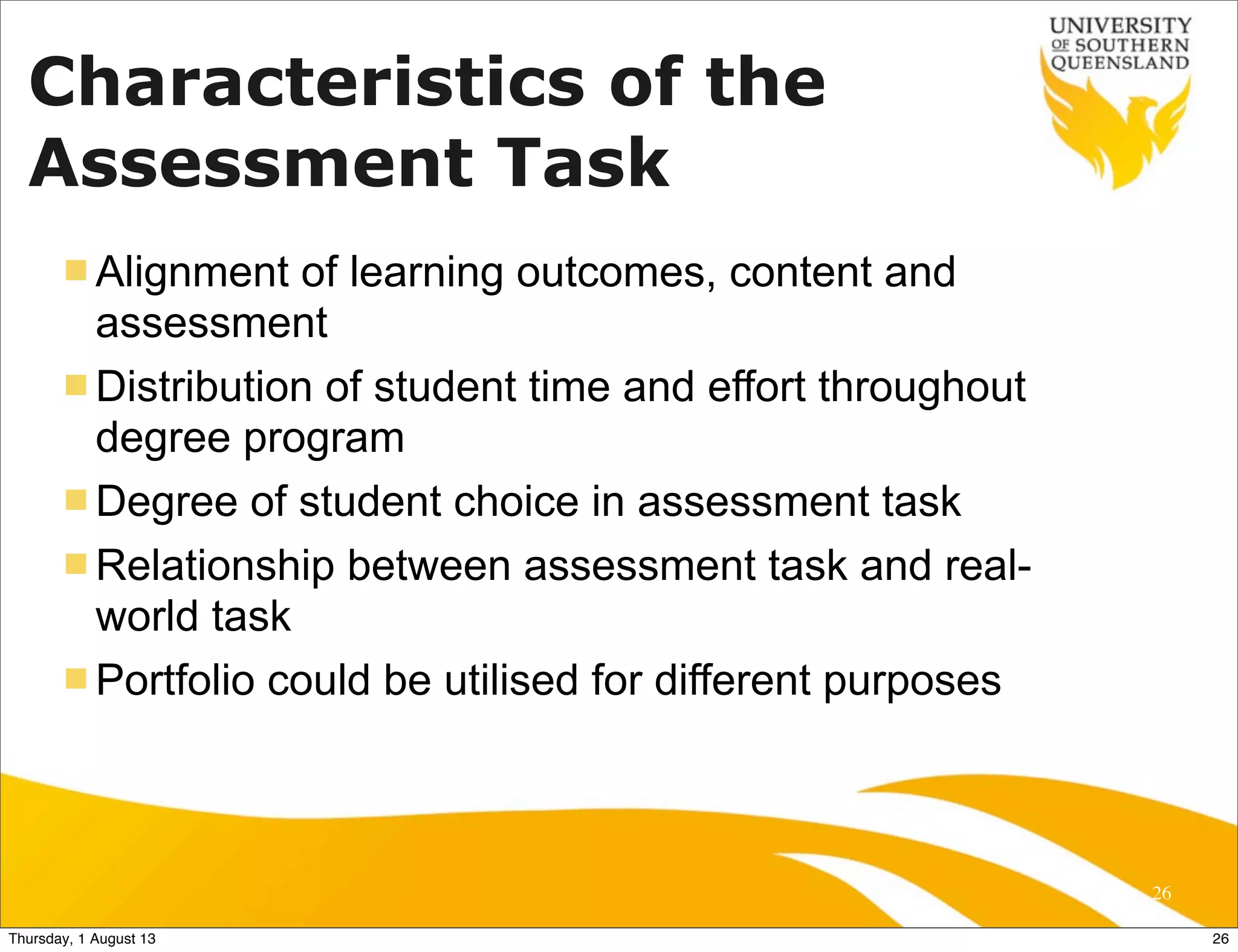Characteristics of the
Assessment Task
n Alignment of learning outcomes, content and
assessment
n Distribution of student time and effort throughout
degree program
n Degree of student choice in assessment task
n Relationship between assessment task and real-
world task
n Portfolio could be utilised for different purposes
26
26Thursday, 1 August 13
 
