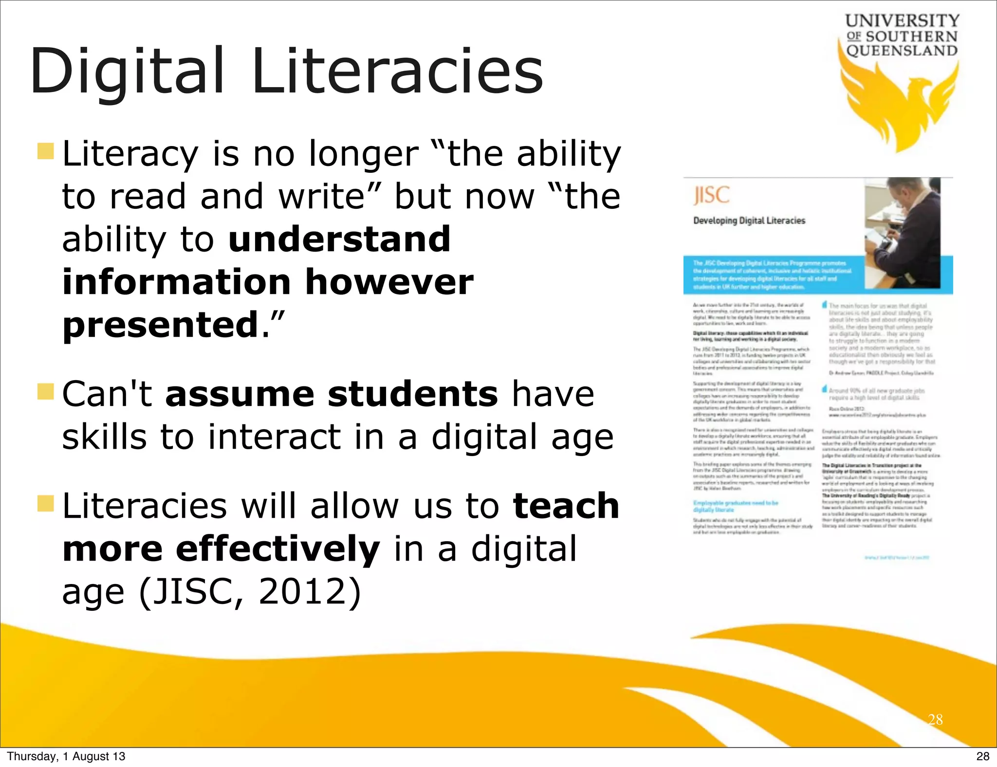 Digital Literacies
n Literacy is no longer “the ability
to read and write” but now “the
ability to understand
information however
presented.”
n Can't assume students have
skills to interact in a digital age
n Literacies will allow us to teach
more effectively in a digital
age (JISC, 2012)
28
28Thursday, 1 August 13
 