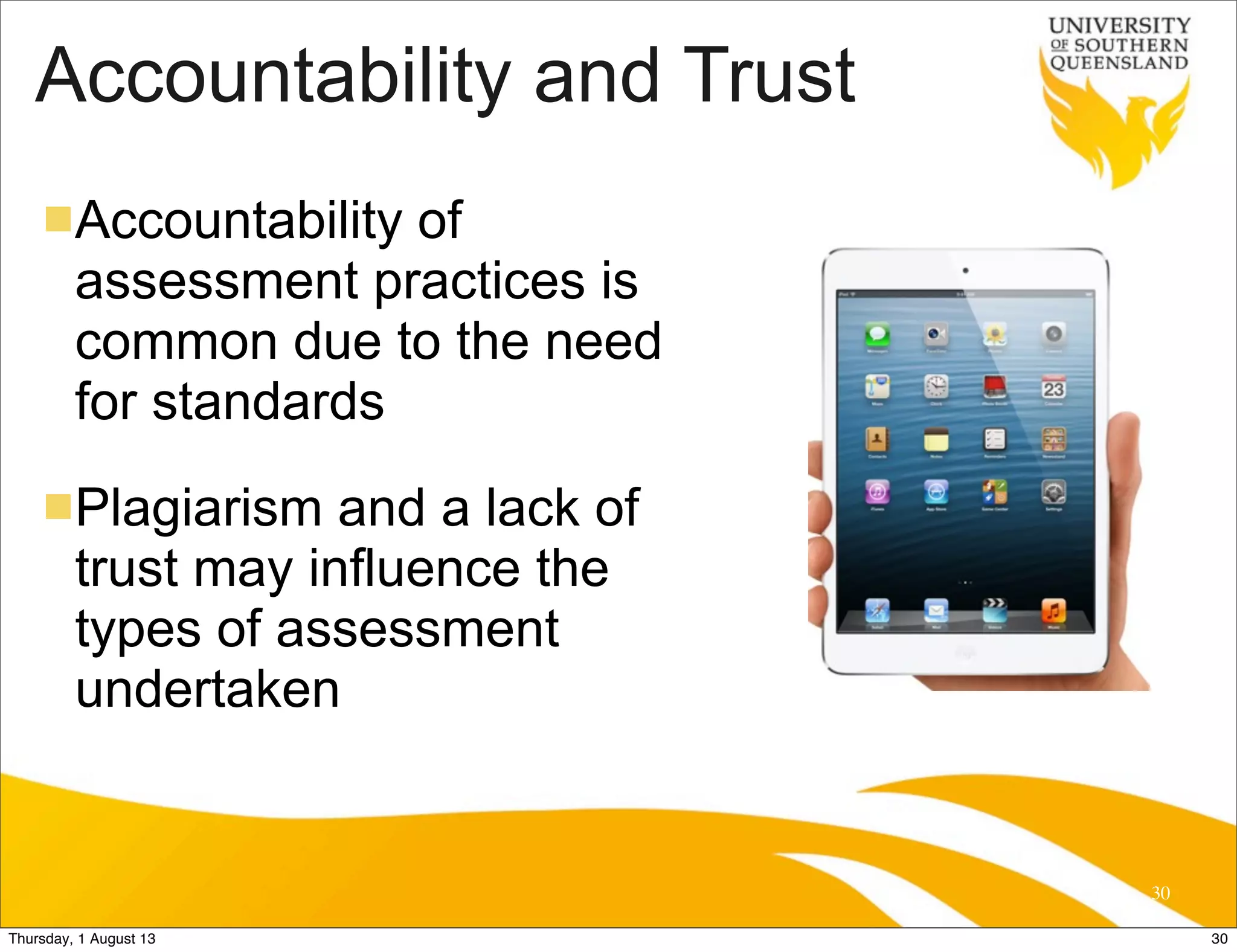 Accountability and Trust
nAccountability of
assessment practices is
common due to the need
for standards
nPlagiarism and a lack of
trust may influence the
types of assessment
undertaken
30
30Thursday, 1 August 13
 