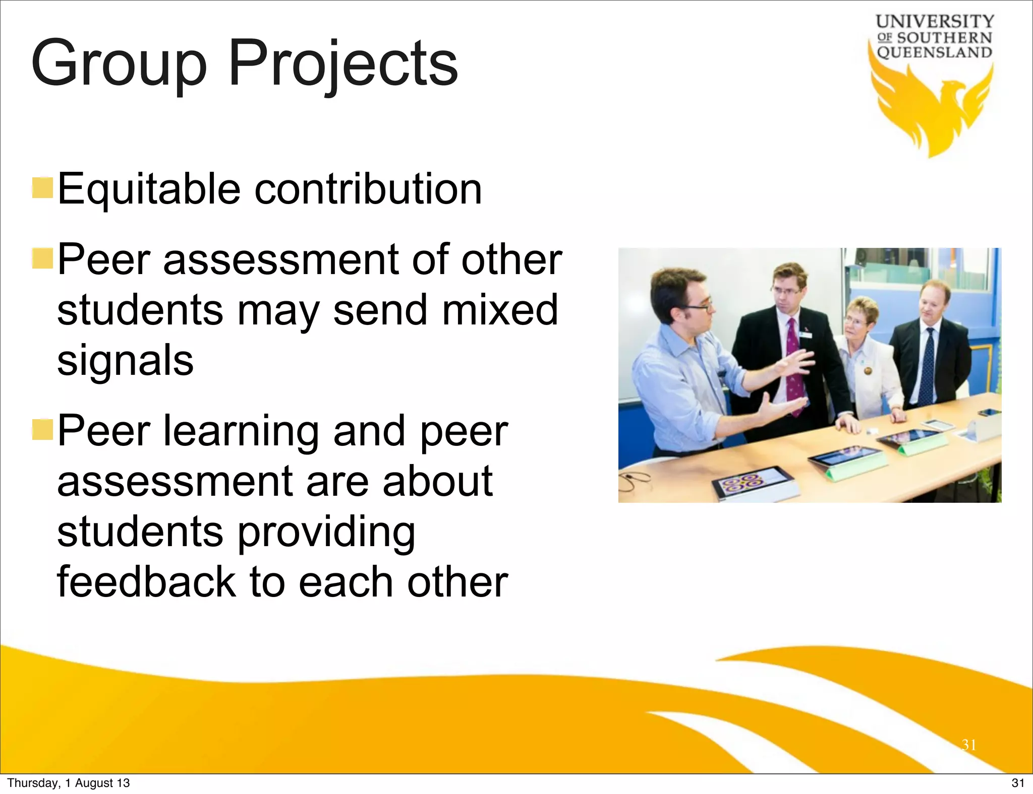 Group Projects
nEquitable contribution
nPeer assessment of other
students may send mixed
signals
nPeer learning and peer
assessment are about
students providing
feedback to each other
31
31Thursday, 1 August 13
 