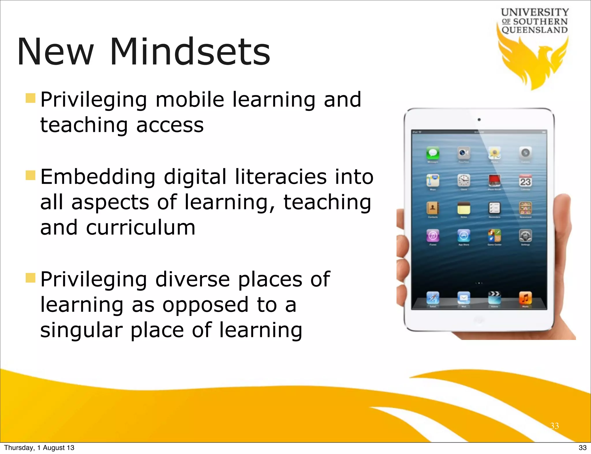 New Mindsets
n Privileging mobile learning and
teaching access
n Embedding digital literacies into
all aspects of learning, teaching
and curriculum
n Privileging diverse places of
learning as opposed to a
singular place of learning
33
33Thursday, 1 August 13
 