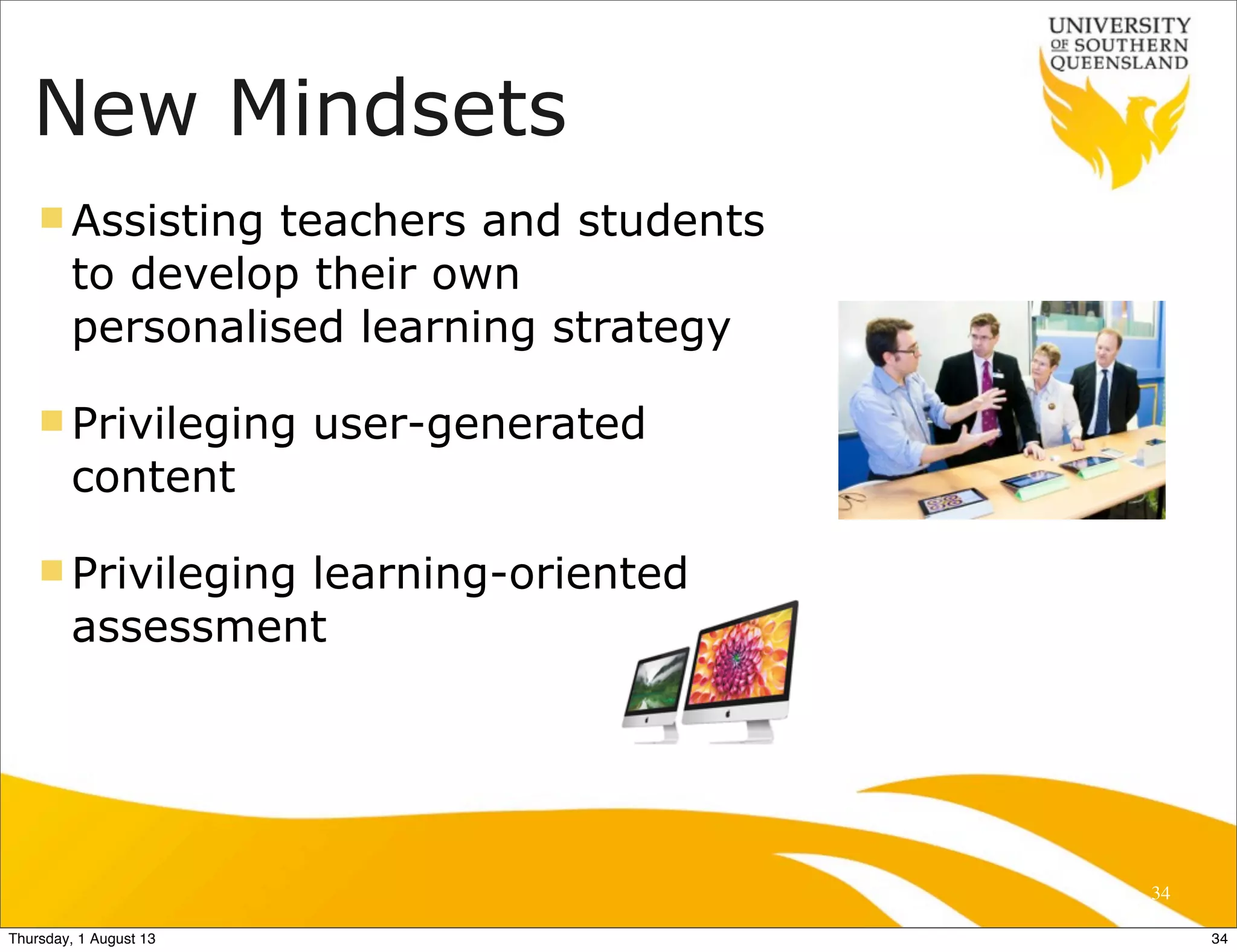 New Mindsets
n Assisting teachers and students
to develop their own
personalised learning strategy
n Privileging user-generated
content
n Privileging learning-oriented
assessment
34
34Thursday, 1 August 13
 
