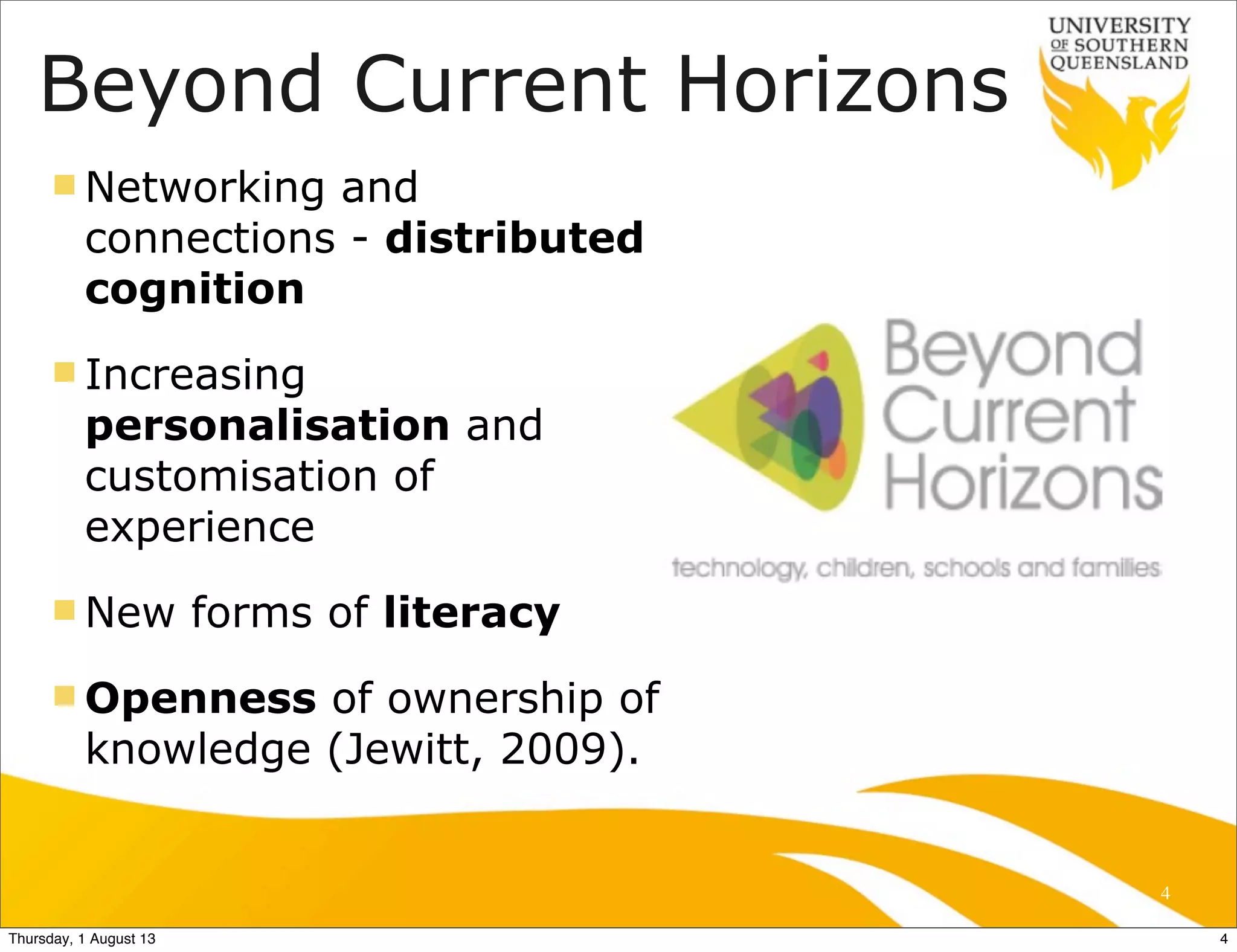 Beyond Current Horizons
n Networking and
connections - distributed
cognition
n Increasing
personalisation and
customisation of
experience
n New forms of literacy
n Openness of ownership of
knowledge (Jewitt, 2009).
4
4Thursday, 1 August 13
 