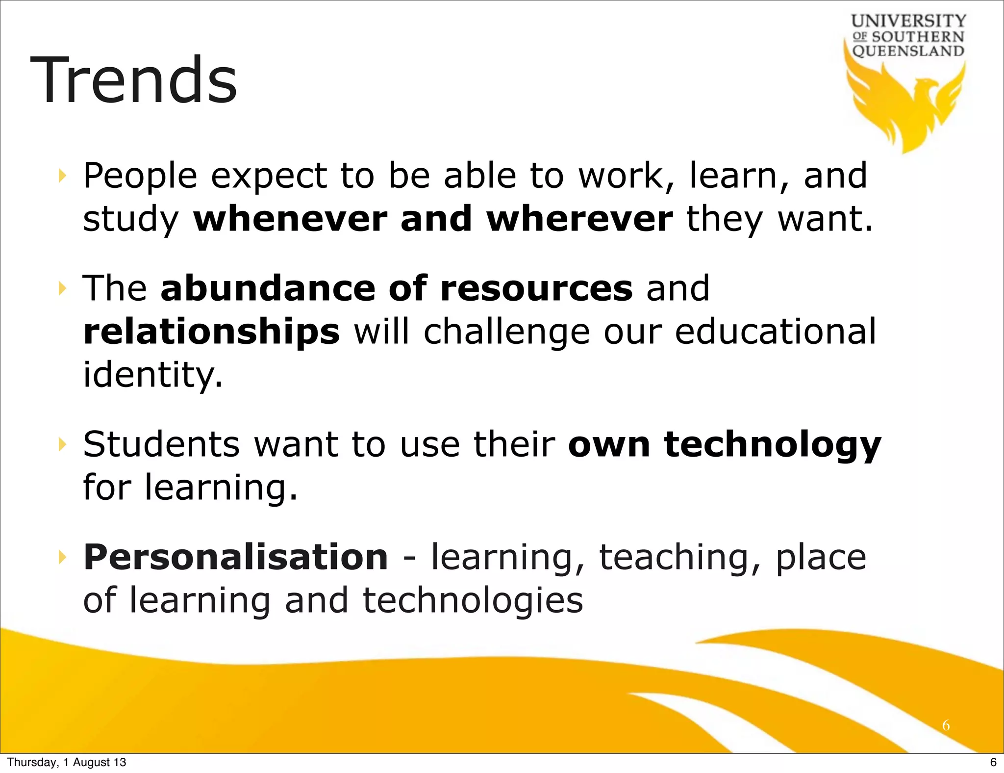 Trends
‣ People expect to be able to work, learn, and
study whenever and wherever they want.
‣ The abundance of resources and
relationships will challenge our educational
identity.
‣ Students want to use their own technology
for learning.
‣ Personalisation - learning, teaching, place
of learning and technologies
6
6Thursday, 1 August 13
 