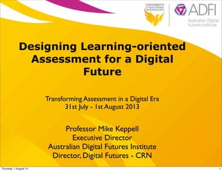 Designing Learning-oriented
Assessment for a Digital
Future
Transforming Assessment in a Digital Era
31st July - 1st August 2013
Professor Mike Keppell
Executive Director
Australian Digital Futures Institute
Director, Digital Futures - CRN
1Thursday, 1 August 13
 