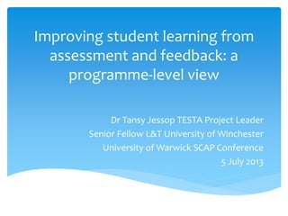 Improving student learning from
assessment and feedback: a
programme-level view
Dr Tansy Jessop TESTA Project Leader
Senior Fellow L&T University of Winchester
University of Warwick SCAP Conference
5 July 2013
 