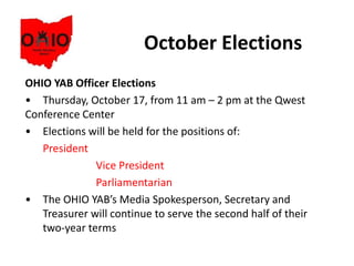 October Elections
OHIO YAB Officer Elections
• Thursday, October 17, from 11 am – 2 pm at the Qwest
Conference Center
• Elections will be held for the positions of:
President
Vice President
Parliamentarian
• The OHIO YAB’s Media Spokesperson, Secretary and
Treasurer will continue to serve the second half of their
two-year terms
 