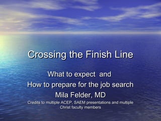 Crossing the Finish LineCrossing the Finish Line
What to expect andWhat to expect and
How to prepare for the job searchHow to prepare for the job search
Mila Felder, MDMila Felder, MD
Credits to multiple ACEP, SAEM presentations and multipleCredits to multiple ACEP, SAEM presentations and multiple
Christ faculty membersChrist faculty members
 