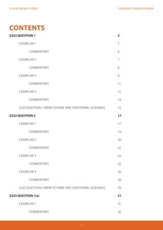 EXEMPLAR CANDIDATE WORK
2
A LEVEL MEDIA STUDIES
CONTENTS
G322 QUESTION 1									5
	EXEMPLAR 1									5
		COMMENTARY							6
	EXEMPLAR 2									7
		COMMENTARY							8	
	 EXEMPLAR 3									9	
		COMMENTARY							11
	 EXEMPLAR 4									12
		COMMENTARY							14
	 G322 QUESTION 1 MARK SCHEME AND ADDITIONAL GUIDANCE		 15
G322 QUESTION 2									17
	 EXEMPLAR 1									17
		COMMENTARY							19
	 EXEMPLAR 2									20
		COMMENTARY							22
	 EXEMPLAR 3									23
		COMMENTARY							25
	 EXEMPLAR 4									26
		COMMENTARY							28
	 G322 QUESTION 2 MARK SCHEME AND ADDITIONAL GUIDANCE		 29	
G325 QUESTION 1(a)								31
	 EXEMPLAR 1									31
		COMMENTARY							32
 