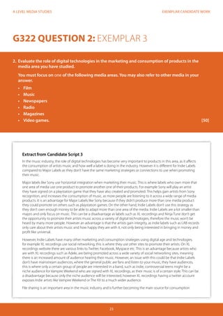 EXEMPLAR CANDIDATE WORK
23
A LEVEL MEDIA STUDIES
Extract from Candidate Script 3
In the music industry, the role of digital technologies has become very important to products in this area, as it affects
the consumption of artists music and how well a label is doing in the industry. However it is different for Indie Labels
compared to Major Labels as they don’t have the same marketing strategies or connections to use when promoting
their music.
Major labels like Sony use horizontal integration when marketing their music. This is where labels who own more that
one area of media use one product to promote another one of their products. For example Sony will play an artist
they have signed on a playstation game that they have also created and promoted. This helps gain artists from Sony
recognition, and increases the consumption of music, as more people are listening to it across a wide range of media
products. It is an advantage for Major Labels like Sony because if they didn’t produce more than one media product
they could promote on others such as playstation games. On the other hand, Indie Labels don’t use this strategy as
they don’t own enough money to be able to adapt more than one area of the media. Indie Labels are a lot smaller than
majors and only focus on music. This can be a disadvantage as labels such as XL recordings and Ninja Tune don’t get
the opportunity to promote their artists music across a variety of digital technologies, therefore the music won’t be
heard by many more people. However an advantage is that the artists gain integrity, as indie labels such as LAB records
only care about their artists music and how happy they are with it, not only being interested in bringing in money and
profit like universal.
However, Indie Labels have many other marketing and consumption strategies using digital age and technologies.
for example XL recordings use social networking, this is where they use other sites to promote thier artists. On XL
recordings website there are various links to Twitter, Facebook, Myspace etc. This is an advantage because artists who
are with XL recordings such as Adele, are being promoted across a wide variety of social networking sites, meaning
there is an increased amount of audience hearing their music. However, an issue with this could be that Indie Labels
don’t have mainstream audiences, where the general public are fans and listen to your music, they have audiences,
this is where only a certain group of people are interested in a band, such as indie, controversial teens might be a
niche audience for Vampire Weekend who are signed with XL recordings, as their music is of a certain style. This can be
a disadvantage because only the niche audience will be interested, however XL recordings having a twitter account
exposes Indie artists like Vampire Weekend or The XX to a much wider audience.
File sharing is an important area in the music industry and is further becoming the main source for consumption
G322 QUESTION 2: EXEMPLAR 3
2.	 Evaluate the role of digital technologies in the marketing and consumption of products in the
media area you have studied.
You must focus on one of the following media areas. You may also refer to other media in your
answer.
•	 Film
•	 Music
•	 Newspapers
•	 Radio
•	 Magazines
•	 	Video games.												[50]
 
