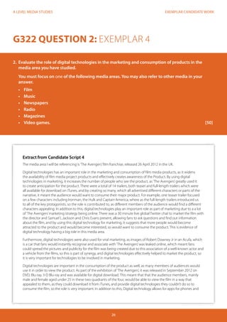 EXEMPLAR CANDIDATE WORK
26
A LEVEL MEDIA STUDIES
Extract from Candidate Script 4
The media area I will be referencing is‘The Avengers’film franchise, released 26 April 2012 in the UK.
Digital technologies has an important role in the marketing and consumption of film media products, as it widens
the availability of film media project products and effectively creates awareness of the Product. By using digital
technologies in marketing, it increases the number of people who see the product, as‘The Avengers’greatly used it
to create anticipation for the product. There were a total of 14 trailers, both teaser and full-length trailers which were
all available for download on iTunes, and by creating so many, which all advertised different characters or parts of the
narrative, it meant the audience would want to consume their major product. For example, one teaser trailer focused
on a few characters including Ironman, the Hulk and Captain America, where as the full-length trailers introduced us
to all of the key protagonists, so the role is contributed to, as different members of the audience would find a different
characters appealing. In addition to this, digital technologies play an important role as part of marketing due to a a lot
of‘The Avengers’marketing strategy being online. There was a 30 minute live global Twitter chat to market the film with
the director and Samuel L.Jackson and Chris Evans present, allowing fans to ask questions and find out information
about the film, and by using this digital technology for marketing, it suggests that more people would become
attracted to the product and would become interested, so would want to consume the product. This is evidence of
digital technology having a big role in this media area.
Furthermore, digital technologies were also used for viral marketing, as images of Robert Downey Jr in an Acufa, which
is a car that fans would instantly recognise and associate with‘The Avengers’was leaked online, which meant fans
could spread the pictures and publicity for the film was being created due to this association of a well-known actor and
a vehicle from the films, so this is part of synergy, and digital technologies effectively helped to market the product, so
it is very important for technologies to be involved in marketing.
Digital technologies are important in the consumption of the product as well, as many members of audiences would
use it in order to view the product. As part of the exhibition of‘The Avengers’, it was released in September 2012 on
DVD, Blu-ray, 3-D Blu-ray and was available for digital download. This meant that that the audience members, mainly
male and female aged under 25 in these two quadrants of the four, would be able to view the film in a way that
appealed to them, as they could download it from iTunes, and provide digital technologies they couldn’t do so to
consume the film, so the role is very important. In addition to this, Digital technology allows for apps for phones and
G322 QUESTION 2: EXEMPLAR 4
2.	 Evaluate the role of digital technologies in the marketing and consumption of products in the
media area you have studied.
You must focus on one of the following media areas. You may also refer to other media in your
answer.
•	 Film
•	 Music
•	 Newspapers
•	 Radio
•	 Magazines
•	 	Video games.												[50]
 