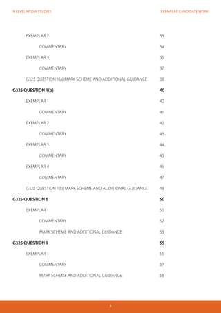 EXEMPLAR CANDIDATE WORK
3
A LEVEL MEDIA STUDIES
	 EXEMPLAR 2									33
	 	COMMENTARY							34
	 EXEMPLAR 3									35
		COMMENTARY							37
	 G325 QUESTION 1(a) MARK SCHEME AND ADDITIONAL GUIDANCE	 38
G325 QUESTION 1(b)								40
	EXEMPLAR 1									40
		COMMENTARY							41
	 EXEMPLAR 2									42
		COMMENTARY							43
	 EXEMPLAR 3									44
		COMMENTARY							45
	 EXEMPLAR 4									46
		COMMENTARY							47
	 G325 QUESTION 1(b) MARK SCHEME AND ADDITIONAL GUIDANCE	 48
G325 QUESTION 6									50
	 EXEMPLAR 1									50
		COMMENTARY							52	
		MARK SCHEME AND ADDITIONAL GUIDANCE			 53
G325 QUESTION 9									55
	 EXEMPLAR 1									55
		COMMENTARY							57		
	 	 MARK SCHEME AND ADDITIONAL GUIDANCE			 58
 