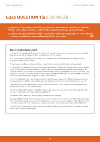 EXEMPLAR CANDIDATE WORK
31
A LEVEL MEDIA STUDIES
Extract from Candidate Script 1
In AS and A2 I developed a whole range of new skills. In AS I completed a magazine cover, contents page and double
page spread. My skills developed in A2 as I created a digital video on a trailer.
In AS I had to create a magazine on photoshop, I had to ensure I used to the correct digital technology as well as
putting my creativity skills to the rest.
As my magazine was based on dance and house music I had to ensure I was challenging existing products.
In 1997 Bentley had quoted“the making of the new and rearranging of the old”. My magazine relates to this as we had
to ensure we used all the correct conventions needed. These included pen tool, blemish effect, shadow tool etc. By
using my creativity I had to make sure all the micro-elements were perfect. As I developed my skills in photoshop I was
able to use a shadow tool to create the lights in the background look like strobe lights. This was developed through my
skills as I made them all over my magazine so people knew the genre.
In A2 I created a digital video trailer on a young girl who gets kidnapped. My growth is digital technology changed as
the tasks changed. In 2002 Mark Towse had quoted that digital video is the most important advancement since TV.
I agree with this quote as a lot of production had to go into my creativity. I had to develop and show progress whilst
working on my trailer as it was something new.
To make sure it looked like a thriller I used different conventions these were transitions, music, effects, split clip etc. For
my music I used a digital technology program‘garage band’.
This allowed me to create music and sound effects to follow up on my trailer.
By using web blogs in both years this was so we could communicate with our audiences. David Gaunlett quotes about
communication this is web 2.0. I used this in both years so my audiences and peers could leave me feedback. From this
I was able to use growth in my creativity. As it enabled me on what I need to improve on also what I could do next.
From this essay you will clearly be able to state that I had a lot of creativity whilst using different hardwares, and I was
able to create something proffessional.
G325 QUESTION 1(a): EXEMPLAR 1
1. In question 1(a) you need to write about your work for the Foundation Portfolio and Advanced 		
Portfolio units and you may refer to other media production work you have undertaken.
	 (a)	 Explain how your skills in the creative use of digital technology developed over time. Refer to a 	
	 range of examples from your media productions in your answer.				 [25]
 