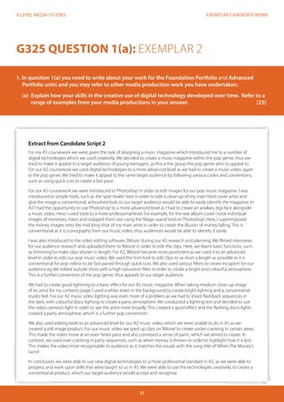 EXEMPLAR CANDIDATE WORK
33
A LEVEL MEDIA STUDIES
Extract from Candidate Script 2
For my AS coursework we were given the task of designing a music magazine which introduced me to a number of
digital technologies which we used creatively. We decided to create a music magazine within the pop genre, thus we
tried to make it appeal to a target audience of young teenagers, as this is the group the pop genre aims to appeal to.
For our A2 coursework we used digital technologies to a more advanced level as we had to create a music video, again
in the pop genre. We tried to make it appeal to the same target audience by following various codes and conventions,
such as using quick cuts to create a fast pace.
For our AS coursework we were introduced to‘Photoshop’in order to edit images for our pop music magazine. I was
introduced to simple tools, such as the‘spot healer’tool in order to edit a close-up of my main front cover artist and
give the image a conventional, airbrushed look so our target audience would be able to easily identify the magazine. In
A2 I had the opportunity to use‘Photoshop’to a more advanced level as I had to create an anallary digi-face alongside
a music video. Here, I used tools to a more professional level. For example, for the rear album cover I took individual
images of monetary notes and cropped them out using the‘Magic wand’tool on‘Photoshop’. Here, I superimposed
the money images onto the mid long-shot of my main artist in order to create the illusion of money falling. This is
conventional as it is iconography from our music video, thus audiences would be able to identify it easily.
I was also introduced to the video editing software,‘IMovie’during our AS research and planning. We filmed interviews
for our audience research and uploaded them to‘IMovie’in order to edit the clips. Here, we learnt basic functions, such
as‘trimming’to make clips shorter in length. For A2,‘IMovie’became more prominent as we used it to an advanced
level in order to edit our pop music video. We used the‘trim’tool to edit clips to as short a length as possible as it is
conventional for pop videos to be fast-paced through quick-cuts. We also used various filters to create escapism for our
audience eg We edited outside shots with a high saturation filter in order to create a bright and colourful atmosphere.
This is a further convention of the pop genre, thus appeals to our target audience.
We had to create good lightning to a basic effect for our AS music magazine. When taking medium close-up image
of an artist for my contents page, I used a white sheet in the background to create bright lighting and a conventional
studio feel. For our A2 music video lighting was even more of a problem as we had to shoot flashback sequences in
the dark, with colourful disco lighting to create a party atmosphere. We conducted a lighting test and decided to use
the video camera’s light in order to see the artist more broadly. This created a good effect and the flashing disco lights
created a party atmosphere, which is a further pop convention.
We also used editing tools to an advanced level for our A2 music video, which we were unable to do in AS as we
created a still image product. For our music video we sped up clips on‘IMovie’to create under-cranking in certain areas.
This made the video move at an even faster pace and also conveyed a sense of panic, which we aimed to create. In
contrast, we used over-cranking in party sequences, such as when money is thrown in order to highlight how it is lost.
This makes the video more recognisable to audience as it matches the visuals with the song title of‘When The Money’s
Gone’.
In conclusion, we were able to use new digital technologies to a more professional standard in A2, as we were able to
progress and work upon skills that were taught to us in AS. We were able to use the technologies creatively, to create a
conventional product, which our target audience would accept and recognise.
G325 QUESTION 1(a): EXEMPLAR 2
1. In question 1(a) you need to write about your work for the Foundation Portfolio and Advanced 		
Portfolio units and you may refer to other media production work you have undertaken.
	 (a)	 Explain how your skills in the creative use of digital technology developed over time. Refer to a 	
	 range of examples from your media productions in your answer.				 [25]
 