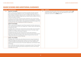 EXEMPLAR CANDIDATE WORKA LEVEL MEDIA STUDIES
38
MARK SCHEME AND ADDITIONAL GUIDANCE
Question Expected Answers Marks Guidance
1 (a) Level 4 (21–25 marks)
There is a clear sense of progression and of how examples have been selected,
and a range of articulate reflections on the use of digital technology. There is a
fluent evaluation of progress made over time. Candidates offer a range of specific,
relevant and clear examples of digital skills and creative decision making. The use of
media terminology is excellent.
Complex issues have been expressed clearly and fluently using a style of writing
appropriate to the complex subject matter. Sentences and paragraphs, consistently
relevant, have been well structured, using appropriate technical terminology. There
may be few, if any, errors of spelling, punctuation and grammar.
25 Candidates will need to refer to their work for the Foundation Portfolio and
Advanced Portfolio. Additionally, they may make reference to other media
production work but this is strictly optional.
Level 3 (16–20 marks)
There is some sense of progression and of how examples have been selected, and
some useful descriptions of the use of digital tools. Progress made is described and
evaluated with clarity.
Candidates offer a mostly clear, mostly relevant and reasonable range of examples
of digital technology in relation to decisions and outcomes. The answer makes
proficient use of media terminology throughout.
Straightforward ideas have been expressed with some clarity and fluency.
Arguments are generally relevant, though may stray from the point of the question.
There will be some errors of spelling, punctuation and grammar but these are
unlikely to be intrusive or obscure meaning.
Level 2 (10–15 marks)
Candidates offer a mostly clear, partly relevant and narrow range of examples of
digital technology and creative decision making. The account of progress made
is limited. Examples are described with some discussion of their significance in
relation to decisions and outcomes. The answer makes basic use of relevant media
terminology.
Some simple ideas have been expressed in an appropriate context. There are likely
to be some errors of spelling, punctuation and grammar of which some may be
noticeable and intrusive.
 