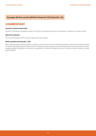 EXEMPLAR CANDIDATE WORK
43
A LEVEL MEDIA STUDIES
COMMENTARY
Question context/content/style
Question 1(b) requires candidates to select one of their coursework productions and evaluate it in relation to a media concept.
Reason for selection:
This answer illustrates a level 2 response against the mark scheme.
Marks awarded and rationale: 13/25
Basic understanding of relevant theories is evident in this answer but at times the level of simplicity undermines the demonstration
of critical understanding (eg the notion that men will watch a video purely because of‘female presence’and that reinforcing some
outdated gender stereotypes can be read as an application of Gramscian hegemony theory). Insufficient detail to analysis to justify
anything higher.
See pages 48-49 to see the full Mark Scheme for G325 Question 1(b).
 