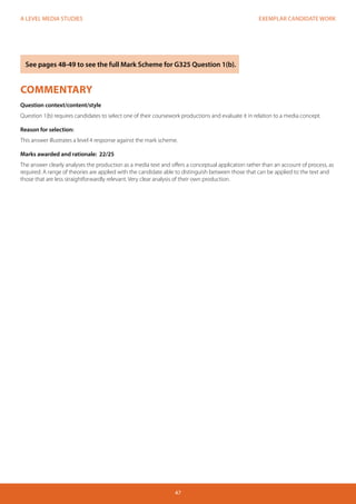 EXEMPLAR CANDIDATE WORK
47
A LEVEL MEDIA STUDIES
COMMENTARY
Question context/content/style
Question 1(b) requires candidates to select one of their coursework productions and evaluate it in relation to a media concept.
Reason for selection:
This answer illustrates a level 4 response against the mark scheme.
Marks awarded and rationale: 22/25
The answer clearly analyses the production as a media text and offers a conceptual application rather than an account of process, as
required. A range of theories are applied with the candidate able to distinguish between those that can be applied to the text and
those that are less straightforwardly relevant. Very clear analysis of their own production.
See pages 48-49 to see the full Mark Scheme for G325 Question 1(b).
 
