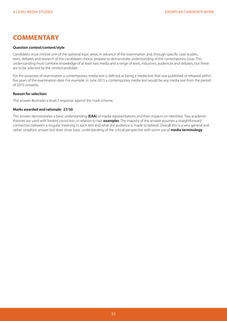 EXEMPLAR CANDIDATE WORK
52
A LEVEL MEDIA STUDIES
COMMENTARY
Question context/content/style
Candidates must choose one of the optional topic areas, in advance of the examination and, through specific case studies,
texts, debates and research of the candidates’choice, prepare to demonstrate understanding of the contemporary issue. This
understanding must combine knowledge of at least two media and a range of texts, industries, audiences and debates, but these
are to be selected by the centre/candidate.
For the purposes of examination a contemporary media text is defined as being a media text that was published or released within
five years of the examination date. For example, in June 2015 a contemporary media text would be any media text from the period
of 2010 onwards.
Reason for selection:
This answer illustrates a level 2 response against the mark scheme.
Marks awarded and rationale: 27/50
This answer demonstrates a basic understanding (EAA) of media representations and their impacts on identities. Two academic
theories are used with limited conviction, in relation to two examples. The majority of the answer assumes a straightforward
connection between a singular‘meaning’in each text and what the audience is‘made to believe’. Overall this is a very general and
rather simplistic answer but does show basic understanding of the critical perspective with some use of media terminology.
 