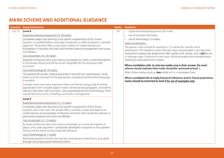 EXEMPLAR CANDIDATE WORKA LEVEL MEDIA STUDIES
53
MARK SCHEME AND ADDITIONAL GUIDANCE
Question Expected Answers Marks Guidance
2 to 13 Level 4
Explanation/analysis/argument (16–20 marks)
Candidates adapt their learning to the specific requirements of the chosen
question in excellent fashion and make connections in order to present a coherent
argument. The answer offers a clear, fluent balance of media theories and
knowledge of industries and texts and informed personal engagement with issues
and debates.
Use of examples (16–20 marks)
Examples of theories, texts and industry knowledge are clearly connected together
in the answer. History and the future are integrated into the discussion with
conviction.
Use of terminology (8–10 marks)
Throughout the answer, material presented is informed by contemporary media
theory and the command of the appropriate conceptual and theoretical language
is excellent.
Complex issues have been expressed clearly and fluently using a style of writing
appropriate to the complex subject matter. Sentences and paragraphs, consistently
relevant, have been well structured, using appropriate technical terminology. There
may be few, if any, errors of spelling, punctuation and grammar.
50 •	 	Explanation/analysis/argument (20 marks)
•	 Use of examples (20 marks)
•	 Use of terminology (10 marks)
Notes to examiners:
The generic mark scheme for questions 2–13 will be the same for every
examination. The indicative content for each topic area provided in the Specimen
Assessment material was produced to offer guidance for centres, and is not for use
in marking scripts. Guidance for each topic will be provided at the standardisation
meeting for each assessment session.
Where candidates refer to only one media area in their answer, the mark
scheme clearly indicates that marks should be restricted to level 1.
Note: Online media counts as two media as it is a convergent form.
Where candidates fail to imply historical references and/or future projections,
marks should be restricted to level 3 for use of examples only.
Level 3
Explanation/analysis/argument (12–15 marks)
Candidates adapt their learning to the specific requirements of the chosen
question well, in the main. The answer offers a sensible, mostly clear balance of
media theories and knowledge of industries and texts, with a proficient attempt at
personally engaging with issues and debates.
Use of examples (12–15 marks)
Examples of theories, texts and industry knowledge are connected together in
places, and a clear argument is proficiently developed in response to the question.
History and the future are discussed with relevance.
Use of terminology (6–7 marks)
Material presented is mostly informed by contemporary media theory, articulated
through use of appropriate theoretical terms.
 
