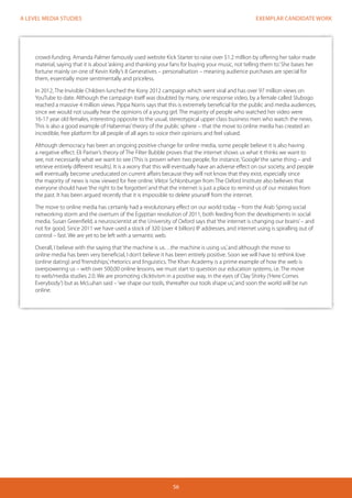 EXEMPLAR CANDIDATE WORK
56
A LEVEL MEDIA STUDIES
crowd-funding. Amanda Palmer famously used website Kick Starter to raise over $1.2 million by offering her tailor made
material, saying that it is about‘asking and thanking your fans for buying your music, not telling them to.’She bases her
fortune mainly on one of Kevin Kelly’s 8 Generatives – personalisation – meaning audience purchases are special for
them, essentially more sentimentally and priceless.
In 2012, The Invisible Children lunched the Kony 2012 campaign which went viral and has over 97 million views on
YouTube to date. Although the campaign itself was doubted by many, one response video, by a female called Slubogo
reached a massive 4 million views. Pippa Norris says that this is extremely beneficial for the public and media audiences,
since we would not usually hear the opinions of a young girl. The majority of people who watched her video were
16-17 year old females, interesting opposite to the usual, stereotypical upper class business men who watch the news.
This is also a good example of Habermas’theory of the public sphere – that the move to online media has created an
incredible, free platform for all people of all ages to voice their opinions and feel valued.
Although democracy has been an ongoing positive change for online media, some people believe it is also having
a negative effect. Eli Pariser’s theory of The Filter Bubble proves that the internet shows us what it thinks we want to
see, not necessarily what we want to see (This is proven when two people, for instance,‘Google’the same thing – and
retrieve entirely different results). It is a worry that this will eventually have an adverse effect on our society, and people
will eventually become uneducated on current affairs because they will not know that they exist, especially since
the majority of news is now viewed for free online. Viktor Schlonburger from The Oxford Institute also believes that
everyone should have‘the right to be forgotten’and that the internet is just a place to remind us of our mistakes from
the past. It has been argued recently that it is impossible to delete yourself from the internet.
The move to online media has certainly had a revolutionary effect on our world today – from the Arab Spring social
networking storm and the overturn of the Egyptian revolution of 2011, both feeding from the developments in social
media. Susan Greenfield, a neuroscientist at the University of Oxford says that‘the internet is changing our brains’– and
not for good. Since 2011 we have used a stock of 320 (over 4 billion) IP addresses, and internet using is spiralling out of
control – fast. We are yet to be left with a semantic web.
Overall, I believe with the saying that‘the machine is us…the machine is using us,’and although the move to
online media has been very beneficial, I don’t believe it has been entirely positive. Soon we will have to rethink love
(online dating) and‘friendships,’rhetorics and linguistics. The Khan Academy is a prime example of how the web is
overpowering us – with over 500,00 online lessons, we must start to question our education systems, i.e. The move
to web/media studies 2.0. We are promoting clicktivism in a positive way, in the eyes of Clay Shirky (‘Here Comes
Everybody’) but as McLuhan said –‘we shape our tools, thereafter our tools shape us,’and soon the world will be run
online.
 