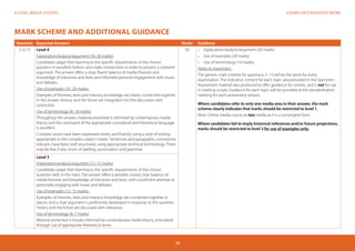 EXEMPLAR CANDIDATE WORKA LEVEL MEDIA STUDIES
58
MARK SCHEME AND ADDITIONAL GUIDANCE
Question Expected Answers Marks Guidance
2 to 13 Level 4
Explanation/analysis/argument (16–20 marks)
Candidates adapt their learning to the specific requirements of the chosen
question in excellent fashion and make connections in order to present a coherent
argument. The answer offers a clear, fluent balance of media theories and
knowledge of industries and texts and informed personal engagement with issues
and debates.
Use of examples (16–20 marks)
Examples of theories, texts and industry knowledge are clearly connected together
in the answer. History and the future are integrated into the discussion with
conviction.
Use of terminology (8–10 marks)
Throughout the answer, material presented is informed by contemporary media
theory and the command of the appropriate conceptual and theoretical language
is excellent.
Complex issues have been expressed clearly and fluently using a style of writing
appropriate to the complex subject matter. Sentences and paragraphs, consistently
relevant, have been well structured, using appropriate technical terminology. There
may be few, if any, errors of spelling, punctuation and grammar.
50 •	 	Explanation/analysis/argument (20 marks)
•	 Use of examples (20 marks)
•	 Use of terminology (10 marks)
Notes to examiners:
The generic mark scheme for questions 2–13 will be the same for every
examination. The indicative content for each topic area provided in the Specimen
Assessment material was produced to offer guidance for centres, and is not for use
in marking scripts. Guidance for each topic will be provided at the standardisation
meeting for each assessment session.
Where candidates refer to only one media area in their answer, the mark
scheme clearly indicates that marks should be restricted to level 1.
Note: Online media counts as two media as it is a convergent form.
Where candidates fail to imply historical references and/or future projections,
marks should be restricted to level 3 for use of examples only.
Level 3
Explanation/analysis/argument (12–15 marks)
Candidates adapt their learning to the specific requirements of the chosen
question well, in the main. The answer offers a sensible, mostly clear balance of
media theories and knowledge of industries and texts, with a proficient attempt at
personally engaging with issues and debates.
Use of examples (12–15 marks)
Examples of theories, texts and industry knowledge are connected together in
places, and a clear argument is proficiently developed in response to the question.
History and the future are discussed with relevance.
Use of terminology (6–7 marks)
Material presented is mostly informed by contemporary media theory, articulated
through use of appropriate theoretical terms.
 