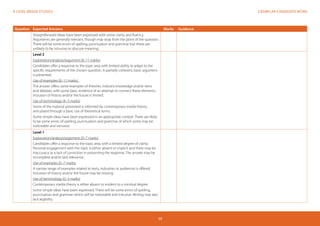 EXEMPLAR CANDIDATE WORKA LEVEL MEDIA STUDIES
59
Question Expected Answers Marks Guidance
Straightforward ideas have been expressed with some clarity and fluency.
Arguments are generally relevant, though may stray from the point of the question.
There will be some errors of spelling, punctuation and grammar but these are
unlikely to be intrusive or obscure meaning.
Level 2
Explanation/analysis/argument (8–11 marks)
Candidates offer a response to the topic area with limited ability to adapt to the
specific requirements of the chosen question. A partially coherent, basic argument
is presented.
Use of examples (8–11 marks)
The answer offers some examples of theories, industry knowledge and/or texts
and debates, with some basic evidence of an attempt to connect these elements.
Inclusion of history and/or the future is limited.
Use of terminology (4–5 marks)
Some of the material presented is informed by contemporary media theory,
articulated through a basic use of theoretical terms.
Some simple ideas have been expressed in an appropriate context. There are likely
to be some errors of spelling, punctuation and grammar of which some may be
noticeable and intrusive.
Level 1
Explanation/analysis/argument (0–7 marks)
Candidates offer a response to the topic area, with a limited degree of clarity.
Personal engagement with the topic is either absent or implicit and there may be
inaccuracy or a lack of conviction in presenting the response. The answer may be
incomplete and/or lack relevance.
Use of examples (0–7 marks)
A narrow range of examples related to texts, industries or audiences is offered.
Inclusion of history and/or the future may be missing.
Use of terminology (0–3 marks)
Contemporary media theory is either absent or evident to a minimal degree.
Some simple ideas have been expressed. There will be some errors of spelling,
punctuation and grammar which will be noticeable and intrusive. Writing may also
lack legibility.
 