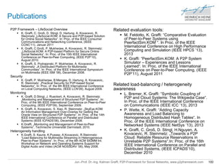 Jun.-Prof. Dr.-Ing. Kalman Graffi, P2P-Framework for Social Networks, www.p2pframework.com 100 
Publications 
P2P Framework – LifeSocial Overview 
 K. Graffi, C. Groß, D. Stingl, D. Hartung, A. Kovacevic, R. 
Steinmetz „LifeSocial.KOM: A Secure and P2P-based Solution 
for Online Social Networks“. In: Proc. of the IEEE Consumer 
Communications and Networking Conference, (IEEE 
CCNC’11), Januar 2011 
 K. Graffi, C.Groß, P. Mukherjee, A. Kovacevic, R. Steinmetz: 
„LifeSocial.KOM: A P2P-based Platform for Secure Online 
Social Networks“. In: Proc. of the 10th IEEE International 
Conference on Peer-to-Peer Computing, (IEEE P2P’10), 
August 2010. 
 K. Graffi, S. Podrajanski, P. Mukherjee, A. Kovacevic, R. 
Steinmetz: „A Distributed Platform for Multimedia 
Communities“. In: Proc. of the IEEE International Symposium 
on Multimedia (IEEE ISM ’08), December 2008. 
Security 
 K. Graffi, P. Mukherjee, B.Menges, D. Hartung, A. Kovacevic, 
R. Steinmetz: „Practical Security for P2P-based Social 
Networks“. In: Proc. of the 9th IEEE International Conference 
on Local Computing Networks, (IEEE LCN’09), August 2009. 
Monitoring 
 K. Graffi, D.Stingl, J. Rueckert, A. Kovacevic, R. Steinmetz: 
„Monitoring and Management of Structured P2P Systems“. In: 
Proc. of the 9th IEEE International Conference on Peer-to-Peer 
Computing, (IEEE P2P’09), September 2009. 
 K. Graffi, A. Kovacevic, S. Xiao, R. Steinmetz: „SkyEye.KOM: 
An Information Management Over-Overlay for Getting the 
Oracle View on Structured P2P Systems“. In: Proc. of the 14th 
IEEE International Conference on Parallel and Distributed 
Systems (IEEE ICPADS’08), December 2008. 
 K.Graffi, „Monitoring and Management of Peer-to-Peer 
Systems“, Technische Universität Darmstadt, 2010. 
Heterogeneity handling 
 K.Graffi, S. Kaune, K.Pussep, A.Kovacevic, R.Steinmetz: 
“Load Balancing for Multimedia Streaming in Heterogeneous 
Peer-to-Peer Systems“. In: Proc. of the 8th ACM SIGMM Int. 
Workshop on Network and Operating Systems Support for 
Digital Audio and Video (ACM NOSSDAV ’08), May 2008. 
Related evaluation tools: 
 M. Feldotto, K. Graffi: “Comparative Evaluation 
of Peer-to-Peer Systems using 
PeerfactSim.KOM “. In Proc. of the IEEE 
International Conference on High Performance 
Computing and Simulation (IEEE HPCS ’13), 
2013 
 K. Graffi: “PeerfactSim.KOM: A P2P System 
Simulator – Experiences and Lessons 
Learned“. In: Proc. of the IEEE International 
Conference on Peer-to-Peer Computing, (IEEE 
P2P’11), August 2011 
Related load-balancing / heterogeneity 
awareness 
 L. Bremer, K. Graffi: “Symbiotic Coupling of 
P2P and Cloud Systems: The Wikipedia Case“. 
In Proc. of the IEEE International Conference 
on Communications (IEEE ICC ’13), 2013 
 P. Wette, K. Graffi: “Adding Capacity 
Awareness and Load Balancing to 
Homogeneous Distributed Hash Tables“. In 
Proc. of the IEEE International Conference on 
Networked Systems (IEEE NetSys ’13), 2013 
 K. Graffi, C. Groß, D. Stingl, H.Nguyen, A. 
Kovacevic, R. Steinmetz: „Towards a P2P 
Cloud: Reliable Resource Reservations in 
Unreliable P2P Systems“.In: Proc. of the 16th 
IEEE International Conference on Parallel and 
Distributed Systems, (IEEE ICPADS’10), 
December 2010 
 