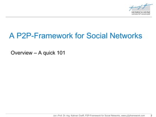 A P2P-Framework for Social Networks 
Overview – A quick 101 
Jun.-Prof. Dr.-Ing. Kalman Graffi, P2P-Framework for Social Networks, www.p2pframework.com 2 
 