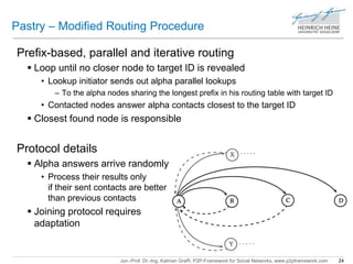 Pastry – Modified Routing Procedure 
Prefix-based, parallel and iterative routing 
 Loop until no closer node to target ID is revealed 
• Lookup initiator sends out alpha parallel lookups 
– To the alpha nodes sharing the longest prefix in his routing table with target ID 
• Contacted nodes answer alpha contacts closest to the target ID 
 Closest found node is responsible 
Jun.-Prof. Dr.-Ing. Kalman Graffi, P2P-Framework for Social Networks, www.p2pframework.com 24 
Protocol details 
 Alpha answers arrive randomly 
• Process their results only 
if their sent contacts are better 
than previous contacts 
 Joining protocol requires 
adaptation 
 