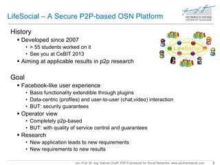 LifeSocial – A Secure P2P-based OSN Platform 
Jun.-Prof. Dr.-Ing. Kalman Graffi, P2P-Framework for Social Networks, www.p2pframework.com 3 
History 
 Developed since 2007 
• > 55 students worked on it 
• See you at CeBIT 2013 
 Aiming at applicable results in p2p research 
Goal 
 Facebook-like user experience 
• Basis functionality extendible through plugins 
• Data-centric (profiles) and user-to-user (chat,video) interaction 
• BUT: security guarantees 
 Operator view 
• Completely p2p-based 
• BUT: with quality of service control and guarantees 
 Research 
• New application leads to new requirements 
• New requirements to new results 
 