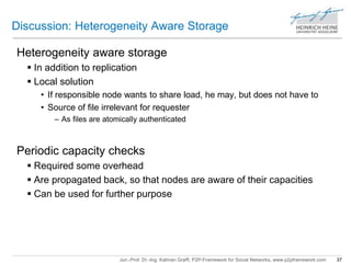 Discussion: Heterogeneity Aware Storage 
Heterogeneity aware storage 
 In addition to replication 
 Local solution 
• If responsible node wants to share load, he may, but does not have to 
• Source of file irrelevant for requester 
– As files are atomically authenticated 
Periodic capacity checks 
 Required some overhead 
 Are propagated back, so that nodes are aware of their capacities 
 Can be used for further purpose 
Jun.-Prof. Dr.-Ing. Kalman Graffi, P2P-Framework for Social Networks, www.p2pframework.com 37 
 