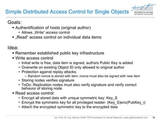 Simple Distributed Access Control for Single Objects 
Jun.-Prof. Dr.-Ing. Kalman Graffi, P2P-Framework for Social Networks, www.p2pframework.com 39 
Goals: 
 Authentification of hosts (original author) 
• Allows „Write“ access control 
 „Read“ access control on individual data items 
Idea: 
 Remember established public key infrastructure 
 Write access control 
• Initial write is free, data item is signed, authors Public Key is added 
• Overwrite on existing Object ID only allowed to original author 
• Protection against replay attacks: 
– Random nonce is stored with item; nonce must also be signed with new item 
• Storing nodes verifies signature 
• ToDo: Replication nodes must also verify signature and verify correct 
behavior of storing node 
 Read access control: 
• Encrypt all stored data with unique symmetric key: Key_S 
• Encrypt the symmetric key for all privileged reader: (Key_S)enc(PubKey_i) 
• Attach the encrypted symmetric key to the encrypted data 
 