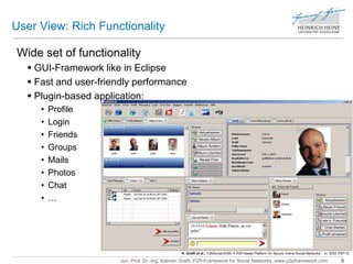 User View: Rich Functionality 
Wide set of functionality 
 GUI-Framework like in Eclipse 
 Fast and user-friendly performance 
 Plugin-based application: 
Jun.-Prof. Dr.-Ing. Kalman Graffi, P2P-Framework for Social Networks, www.p2pframework.com 5 
• Profile 
• Login 
• Friends 
• Groups 
• Mails 
• Photos 
• Chat 
• … 
K. Graffi et al., “LifeSocial.KOM: A P2P-based Platform for Secure Online Social Networks”, In: IEEE P2P’10 
 
