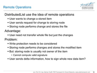 Jun.-Prof. Dr.-Ing. Kalman Graffi, P2P-Framework for Social Networks, www.p2pframework.com 50 
Remote Operations 
DistributedList use the idea of remote operations 
 User wants to change a stored item 
 User sends request for change to storing node 
 Storing node performs change and stores the file 
Advantage: 
 User need not transfer whole file but just the changes 
Problem: 
 Write protection needs to be considered 
 Storing node performs changes and stores the modified item 
 But: storing node is usually not owner of the item 
• Cannot compute valid signature 
 User sends delta information, how to sign whole new data item? 
 