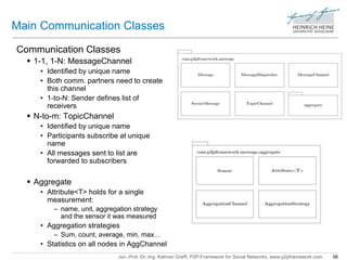 Main Communication Classes 
Communication Classes 
 1-1, 1-N: MessageChannel 
• Identified by unique name 
• Both comm. partners need to create 
this channel 
• 1-to-N: Sender defines list of 
receivers 
Jun.-Prof. Dr.-Ing. Kalman Graffi, P2P-Framework for Social Networks, www.p2pframework.com 56 
 N-to-m: TopicChannel 
• Identified by unique name 
• Participants subscribe at unique 
name 
• All messages sent to list are 
forwarded to subscribers 
 Aggregate 
• Attribute<T> holds for a single 
measurement: 
– name, unit, aggregation strategy 
and the sensor it was measured 
• Aggregation strategies 
– Sum, count, average, min, max… 
• Statistics on all nodes in AggChannel 
 
