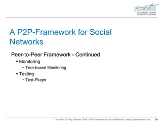 A P2P-Framework for Social 
Networks 
Peer-to-Peer Framework - Continued 
Jun.-Prof. Dr.-Ing. Kalman Graffi, P2P-Framework for Social Networks, www.p2pframework.com 60 
 Monitoring 
• Tree-based Monitoring 
 Testing 
• Test-Plugin 
 