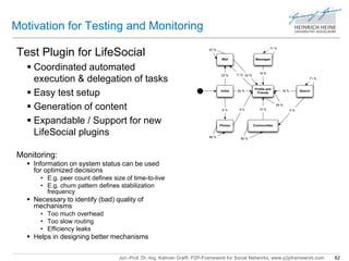 Motivation for Testing and Monitoring 
Test Plugin for LifeSocial 
 Coordinated automated 
execution & delegation of tasks 
 Easy test setup 
 Generation of content 
 Expandable / Support for new 
LifeSocial plugins 
Wall 
23 % 
Initial 
71 % 
Messages 
16 % 
Profile and 
Friends 
71 % 
Search 
9 % 
11 % 
64 % 
22 % 
10 % 
16 % 
69 % 
9 % 5 % 
Photos Communities 
67 % 
86 % 
82 % 
Jun.-Prof. Dr.-Ing. Kalman Graffi, P2P-Framework for Social Networks, www.p2pframework.com 62 
Monitoring: 
 Information on system status can be used 
for optimized decisions 
• E.g. peer count defines size of time-to-live 
• E.g. churn pattern defines stabilization 
frequency 
 Necessary to identify (bad) quality of 
mechanisms 
• Too much overhead 
• Too slow routing 
• Efficiency leaks 
 Helps in designing better mechanisms 
 