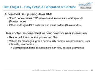Test Plugin I – Easy Setup & Generation of Content 
Automated Setup using Java RMI 
 “First” node creates P2P network and serves as bootstrap node 
(Master node) 
 Other nodes join P2P network and await orders (Slave nodes) 
User content is generated without need for user interaction 
 Resource folder contains photos and files 
 Values for messages, group names, city names, country names, user 
interests, usernames, … 
• Example: login.txt file contains more than 4000 possible usernames 
Jun.-Prof. Dr.-Ing. Kalman Graffi, P2P-Framework for Social Networks, www.p2pframework.com 63 
 
