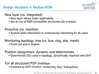 Design decisions in SkyEye.KOM 
New layer (vs. integrated) 
 New layer allows wider applicability 
 Set on top of KBR-compatible structured p2p overlays 
Proactive (vs. reactive) 
 System state information is continuously interesting for all users 
Monitoring topology: tree (vs. bus, ring, star, mesh) 
 Fixed out and in degree 
Position assignment: dynamic and deterministic 
 Deterministic IDs used in topology, dynamically resolved with DHT 
For all structured P2P overlays 
 Covered by DHT-function: route(msg, key), lookup(key) 
Jun.-Prof. Dr.-Ing. Kalman Graffi, P2P-Framework for Social Networks, www.p2pframework.com 68 
 