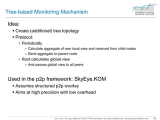 Tree-based Monitoring Mechanism 
Jun.-Prof. Dr.-Ing. Kalman Graffi, P2P-Framework for Social Networks, www.p2pframework.com 70 
Idea: 
 Create (additional) tree topology 
 Protocol: 
• Periodically 
– Calculate aggregate of own local view and received from child nodes 
– Send aggregate to parent node 
• Root calculates global view 
– And passes global view to all peers 
Used in the p2p framework: SkyEye.KOM 
 Assumes structured p2p overlay 
 Aims at high precision with low overhead 
 