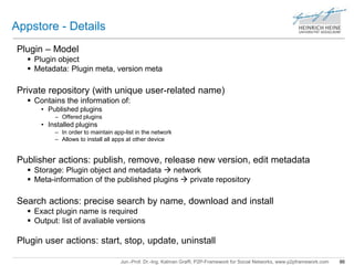 Jun.-Prof. Dr.-Ing. Kalman Graffi, P2P-Framework for Social Networks, www.p2pframework.com 86 
Appstore - Details 
Plugin – Model 
 Plugin object 
 Metadata: Plugin meta, version meta 
Private repository (with unique user-related name) 
 Contains the information of: 
• Published plugins 
– Offered plugins 
• Installed plugins 
– In order to maintain app-list in the network 
– Allows to install all apps at other device 
Publisher actions: publish, remove, release new version, edit metadata 
 Storage: Plugin object and metadata  network 
 Meta-information of the published plugins  private repository 
Search actions: precise search by name, download and install 
 Exact plugin name is required 
 Output: list of avaliable versions 
Plugin user actions: start, stop, update, uninstall 
 