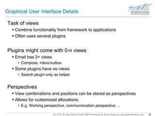 Graphical User Interface Details 
Jun.-Prof. Dr.-Ing. Kalman Graffi, P2P-Framework for Social Networks, www.p2pframework.com 96 
Task of views 
 Combine functionality from framework to applications 
 Often uses several plugins 
Plugins might come with 0-n views 
 Email has 2+ views 
• Compose, inbox/outbox 
 Some plugins have no views 
• Search plugin only as helper 
Perspectives 
 View combinations and positions can be stored as perspectives 
 Allows for customized allocations 
• E.g. Working perspective, communincation perspective … 
 