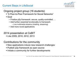 Current Steps in LifeSocial 
Ongoing project group (16 students) 
 “A Peer-to-Peer Framework for Social Networks” 
 Goal 
• Finalize p2p framework: secure, quality-controlled, … 
• Add further essential functionality to framework 
– Live multimedia streams (chatting, streaming) 
• Add more novel applications 
2014 presentation at CeBIT 
 Like 2009, 2010, 2012, 2013 
Contributions for the community 
 New applications induce new research challenges 
 Publish p2p framework as open source 
 Initiate a community for further developments 
Jun.-Prof. Dr.-Ing. Kalman Graffi, P2P-Framework for Social Networks, www.p2pframework.com 98 
 